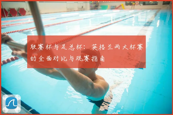 联赛杯与足总杯:英格兰两大杯赛的全面对比与观赛指南