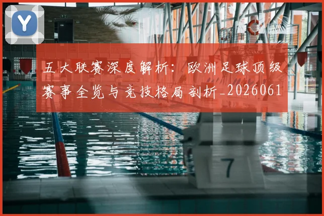 五大联赛深度解析：欧洲足球顶级赛事全览与竞技格局剖析_20260611141741