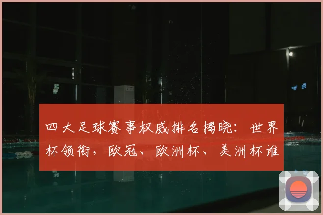 四大足球赛事权威排名揭晓:世界杯领衔,欧冠、欧洲杯、美洲杯谁与争锋?